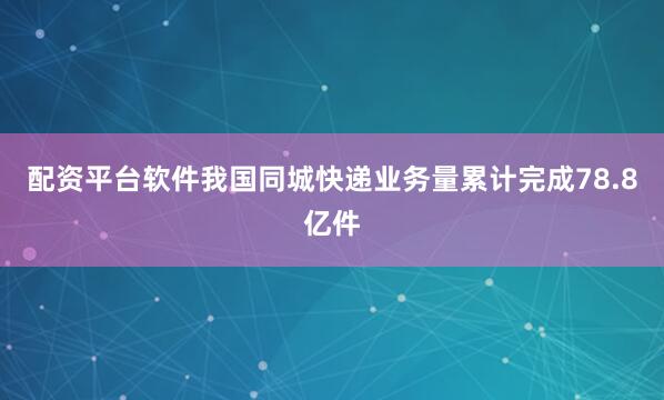 配资平台软件我国同城快递业务量累计完成78.8亿件