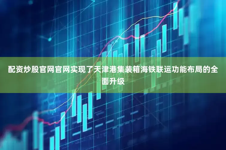 配资炒股官网官网实现了天津港集装箱海铁联运功能布局的全面升级